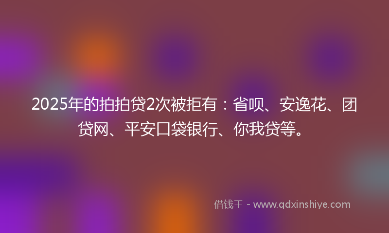 2025年的拍拍贷2次被拒有：省呗、安逸花、团贷网、平安口袋银行、你我贷等。