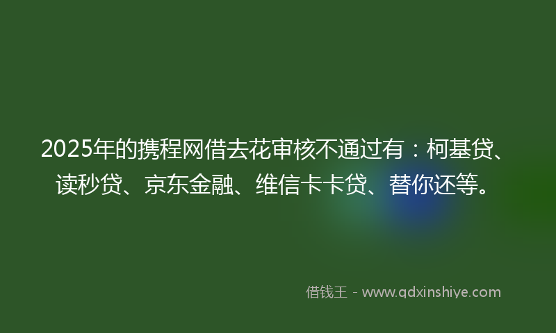 2025年的携程网借去花审核不通过有：柯基贷、读秒贷、京东金融、维信卡卡贷、替你还等。