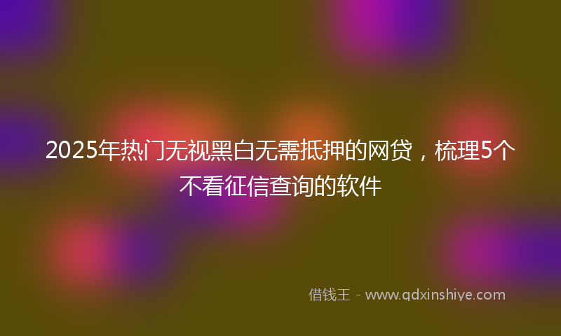 2025年热门无视黑白无需抵押的网贷，梳理5个不看征信查询的软件