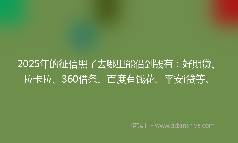 2025年的征信黑了去哪里能借到钱有：好期贷、拉卡拉、360借条、百度有钱花、平安i贷等。