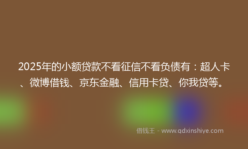 2025年的小额贷款不看征信不看负债有：超人卡、微博借钱、京东金融、信用卡贷、你我贷等。