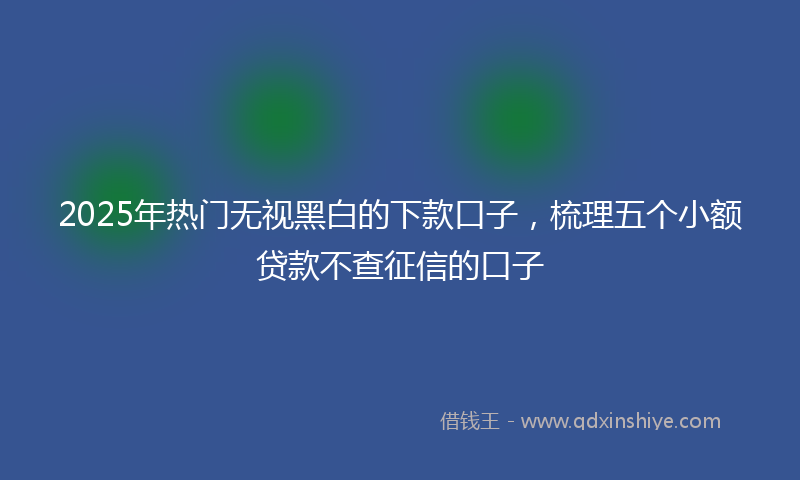 2025年热门无视黑白的下款口子，梳理五个小额贷款不查征信的口子
