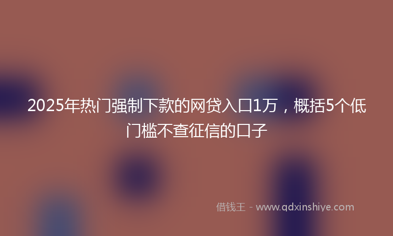 2025年热门强制下款的网贷入口1万，概括5个低门槛不查征信的口子
