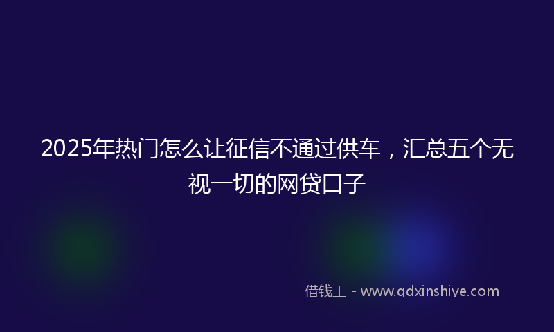2025年热门怎么让征信不通过供车，汇总五个无视一切的网贷口子