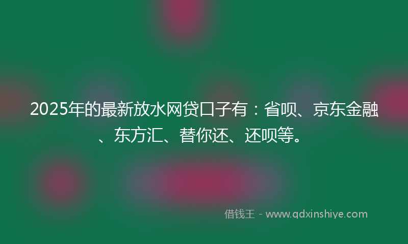 2025年的最新放水网贷口子有：省呗、京东金融、东方汇、替你还、还呗等。