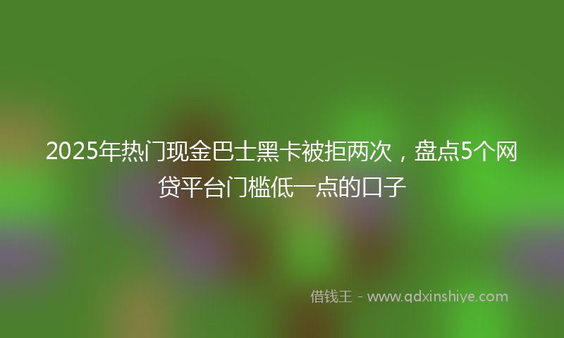 2025年热门现金巴士黑卡被拒两次，盘点5个网贷平台门槛低一点的口子