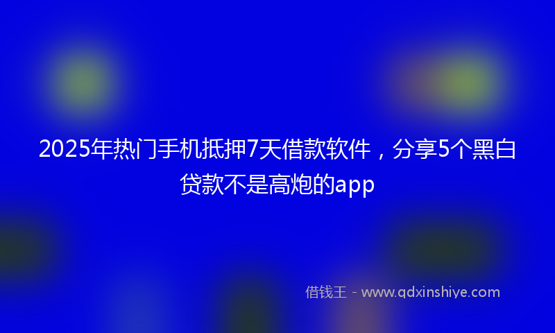2025年热门手机抵押7天借款软件，分享5个黑白贷款不是高炮的app