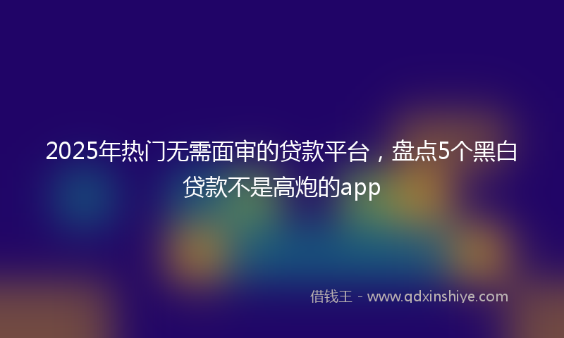 2025年热门无需面审的贷款平台，盘点5个黑白贷款不是高炮的app