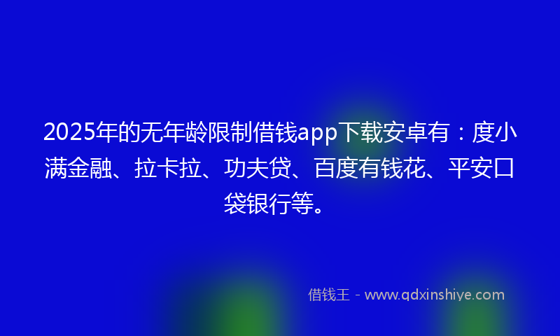 2025年的无年龄限制借钱app下载安卓有：度小满金融、拉卡拉、功夫贷、百度有钱花、平安口袋银行等。