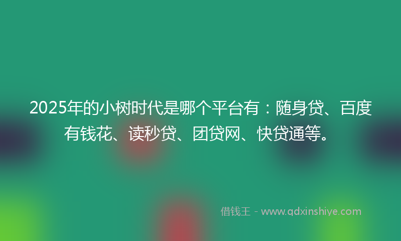 2025年的小树时代是哪个平台有：随身贷、百度有钱花、读秒贷、团贷网、快贷通等。