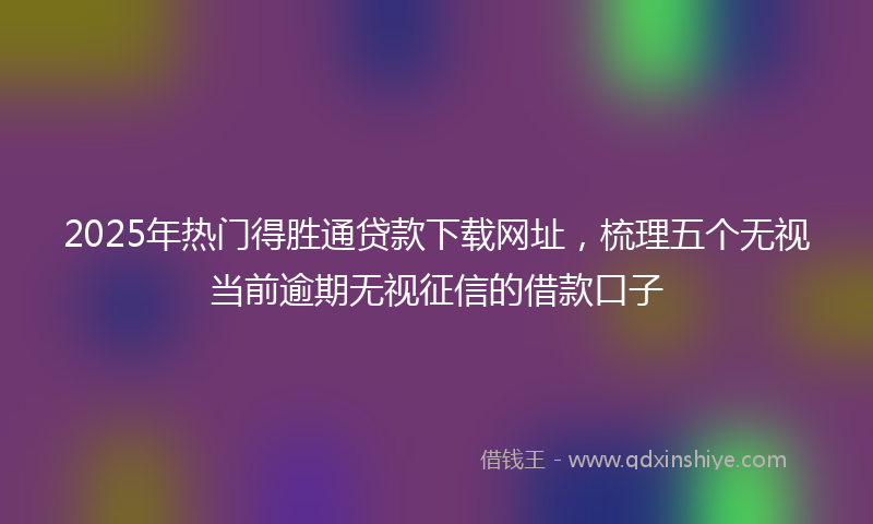2025年热门得胜通贷款下载网址，梳理五个无视当前逾期无视征信的借款口子