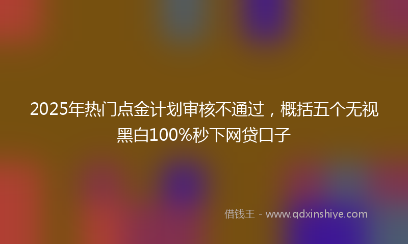 2025年热门点金计划审核不通过，概括五个无视黑白100%秒下网贷口子