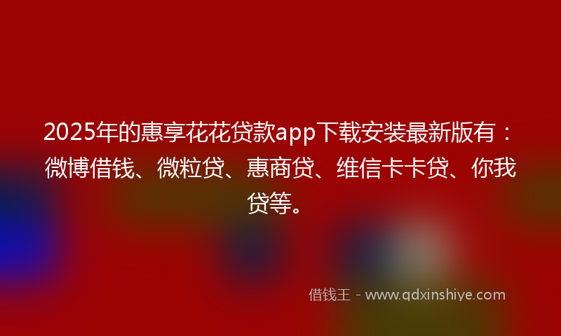 2025年的惠享花花贷款app下载安装最新版有：微博借钱、微粒贷、惠商贷、维信卡卡贷、你我贷等。