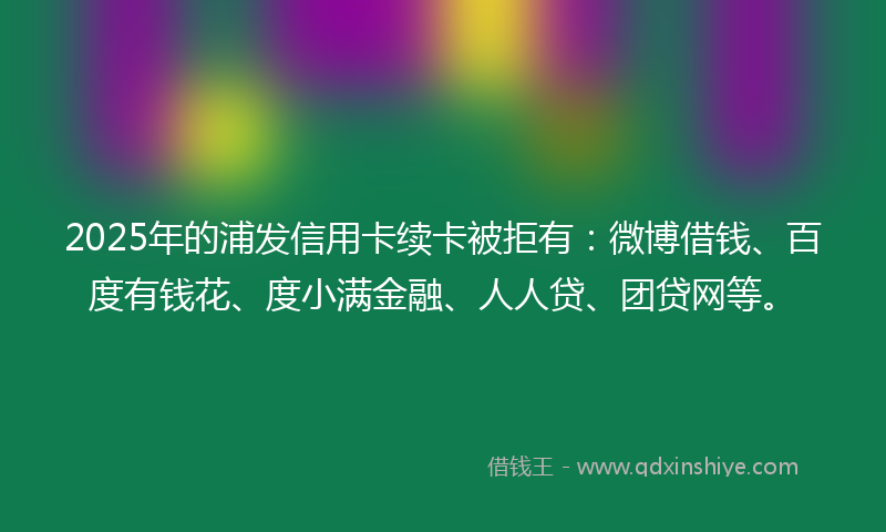 2025年的浦发信用卡续卡被拒有：微博借钱、百度有钱花、度小满金融、人人贷、团贷网等。