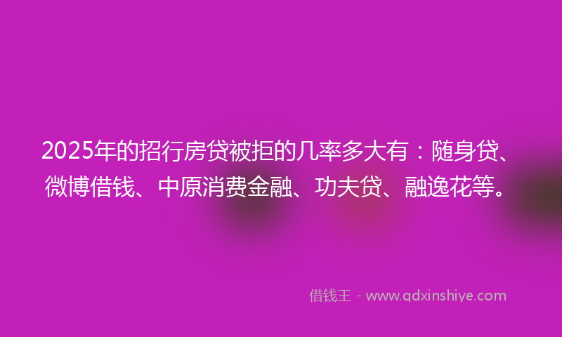 2025年的招行房贷被拒的几率多大有：随身贷、微博借钱、中原消费金融、功夫贷、融逸花等。