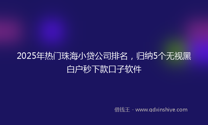 2025年热门珠海小贷公司排名，归纳5个无视黑白户秒下款口子软件