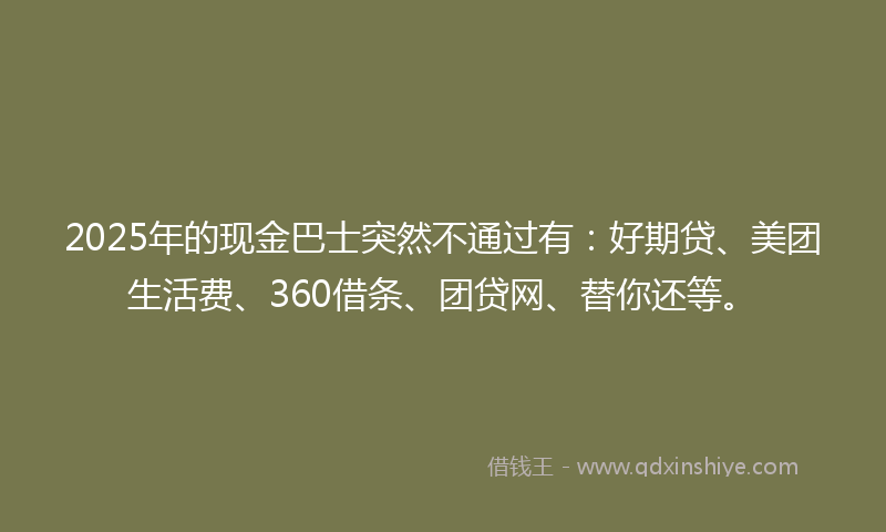 2025年的现金巴士突然不通过有：好期贷、美团生活费、360借条、团贷网、替你还等。