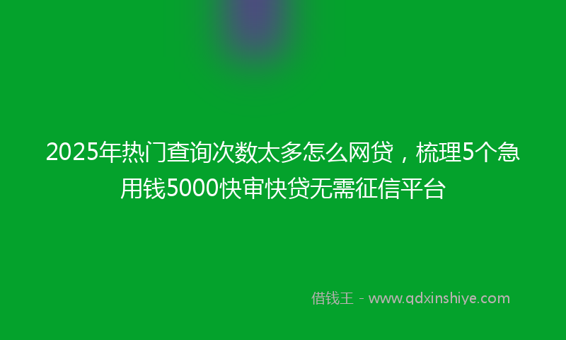 2025年热门查询次数太多怎么网贷，梳理5个急用钱5000快审快贷无需征信平台