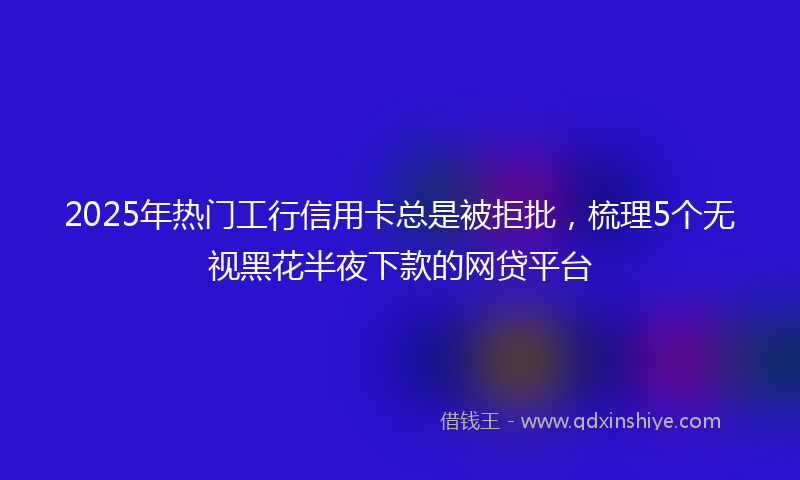 2025年热门工行信用卡总是被拒批,梳理5个无视黑花半夜下款的网贷平台