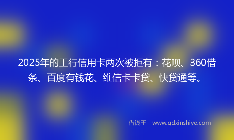 2025年的工行信用卡两次被拒有：花呗、360借条、百度有钱花、维信卡卡贷、快贷通等。