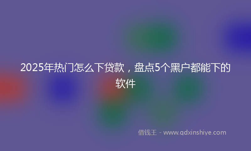 2025年热门怎么下贷款，盘点5个黑户都能下的软件