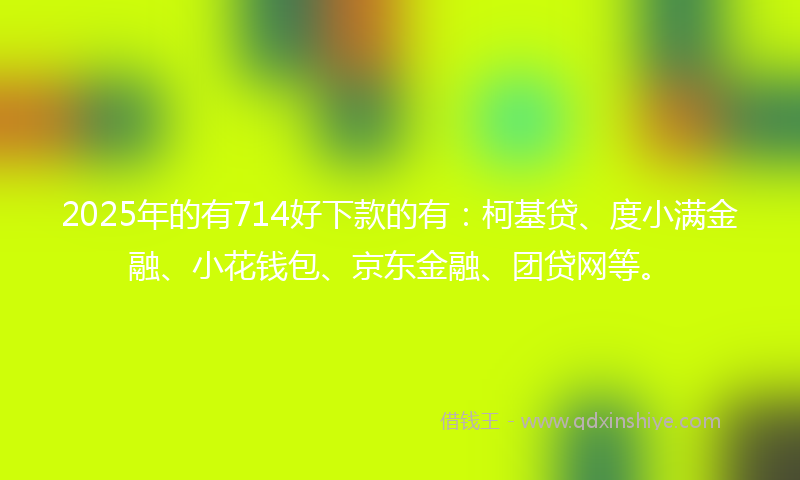 2025年的有714好下款的有：柯基贷、度小满金融、小花钱包、京东金融、团贷网等。