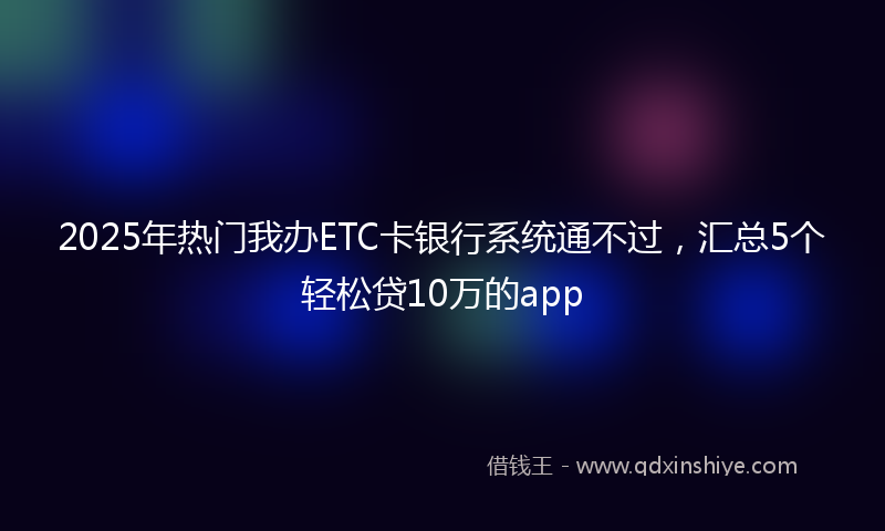 2025年热门我办ETC卡银行系统通不过，汇总5个轻松贷10万的app