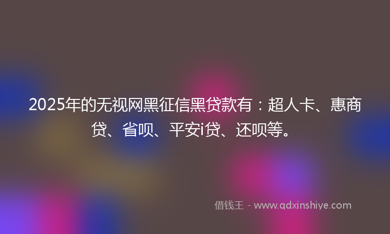 2025年的无视网黑征信黑贷款有：超人卡、惠商贷、省呗、平安i贷、还呗等。