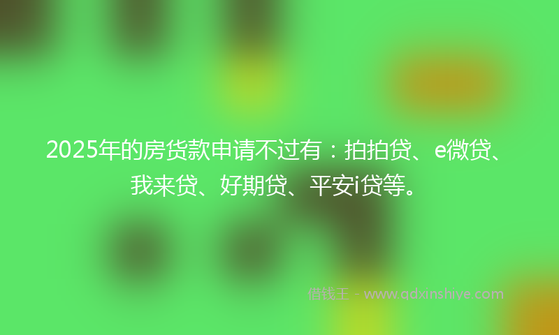 2025年的房货款申请不过有:拍拍贷、e微贷、我来贷、好期贷、平安i贷等。