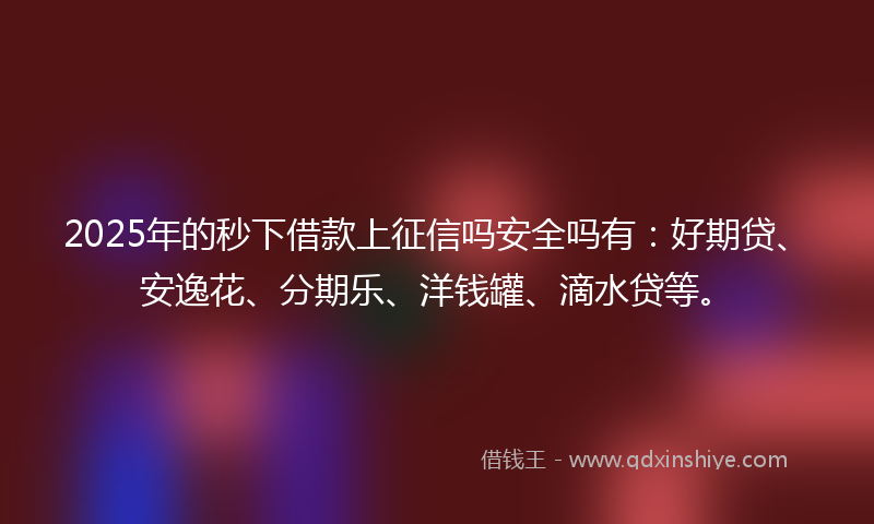 2025年的秒下借款上征信吗安全吗有：好期贷、安逸花、分期乐、洋钱罐、滴水贷等。