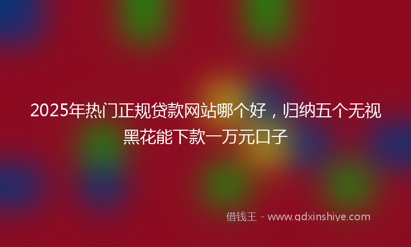 2025年热门正规贷款网站哪个好，归纳五个无视黑花能下款一万元口子