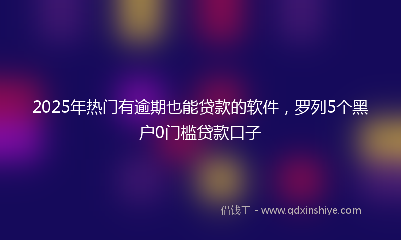 2025年热门有逾期也能贷款的软件，罗列5个黑户0门槛贷款口子