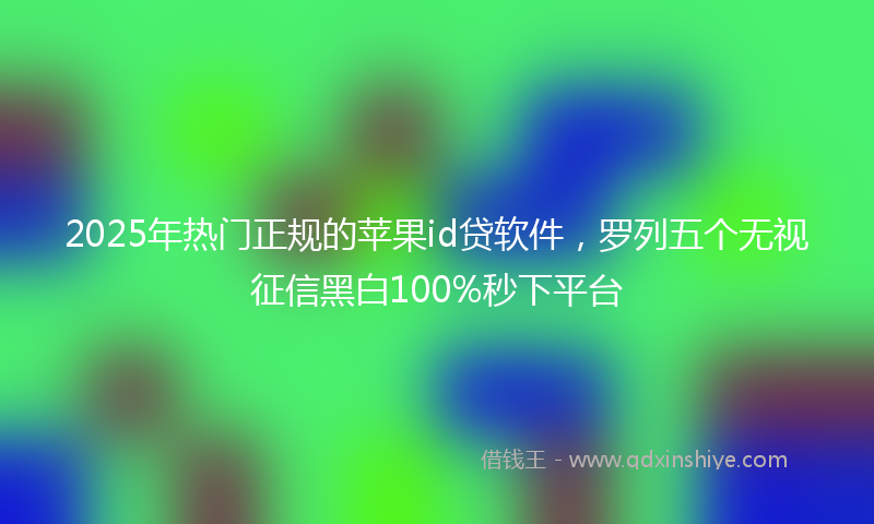 2025年热门正规的苹果id贷软件，罗列五个无视征信黑白100%秒下平台