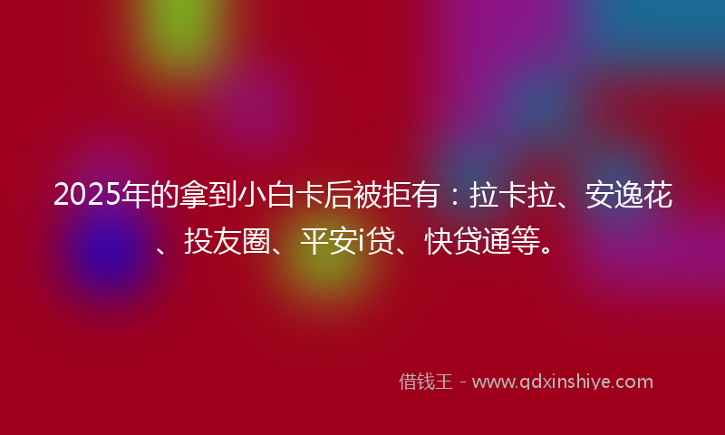 2025年的拿到小白卡后被拒有：拉卡拉、安逸花、投友圈、平安i贷、快贷通等。