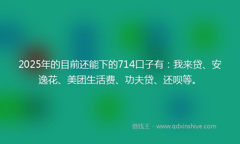 2025年的目前还能下的714口子有：我来贷、安逸花、美团生活费、功夫贷、还呗等。