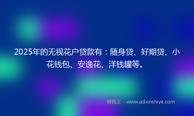 2025年的无视花户贷款有：随身贷、好期贷、小花钱包、安逸花、洋钱罐等。