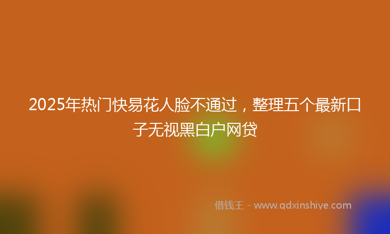 2025年热门快易花人脸不通过，整理五个最新口子无视黑白户网贷