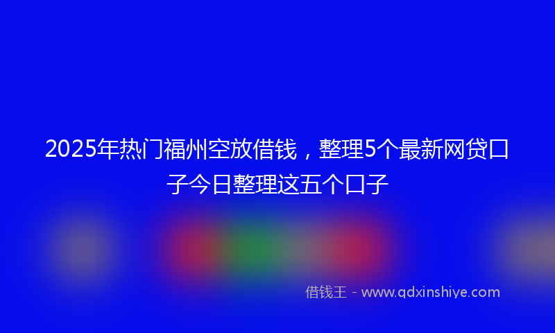 2025年热门福州空放借钱，整理5个最新网贷口子今日整理这五个口子