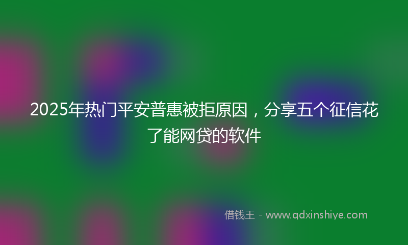 2025年热门平安普惠被拒原因，分享五个征信花了能网贷的软件