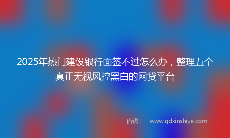 2025年热门建设银行面签不过怎么办，整理五个真正无视风控黑白的网贷平台