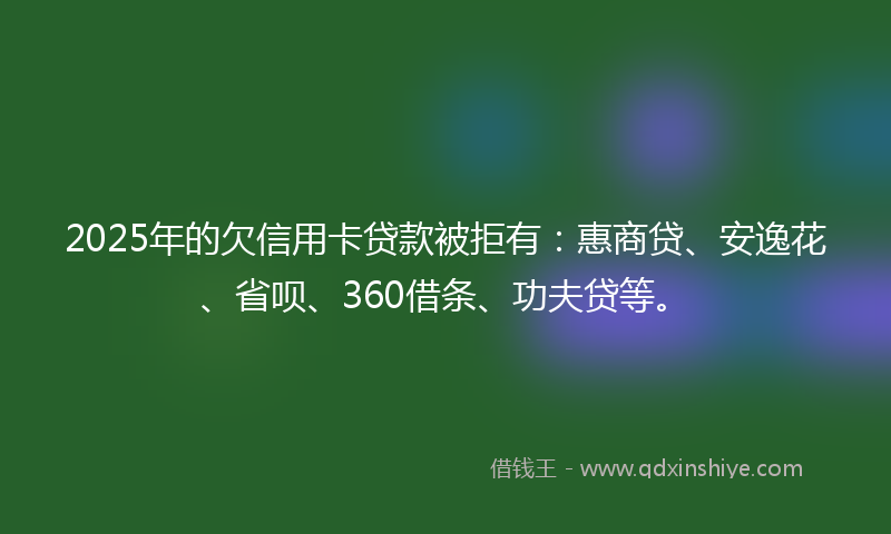 2025年的欠信用卡贷款被拒有：惠商贷、安逸花、省呗、360借条、功夫贷等。