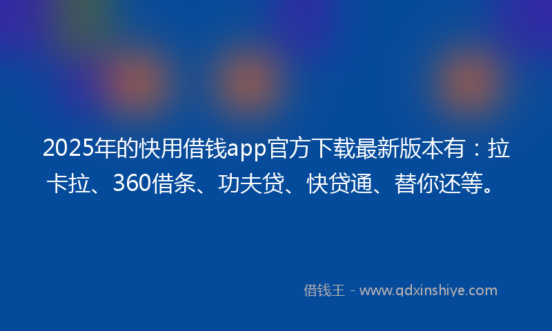 2025年的快用借钱app官方下载最新版本有：拉卡拉、360借条、功夫贷、快贷通、替你还等。