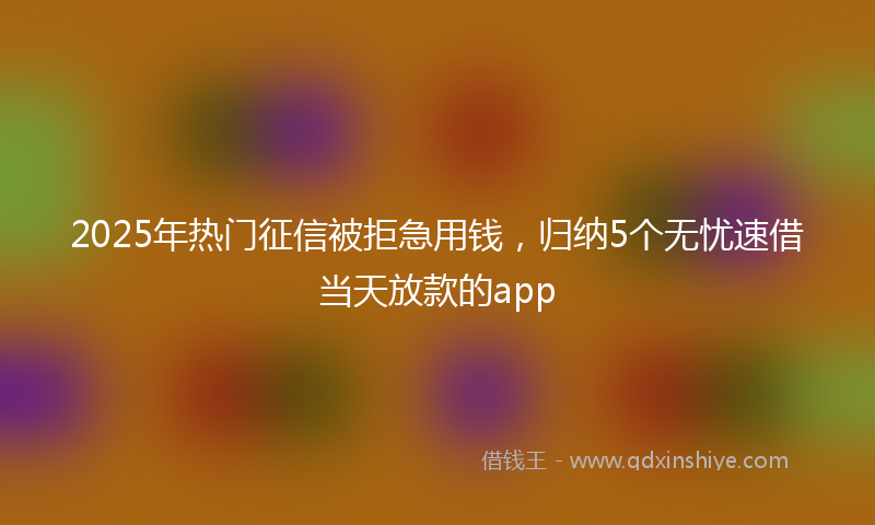 2025年热门征信被拒急用钱，归纳5个无忧速借当天放款的app