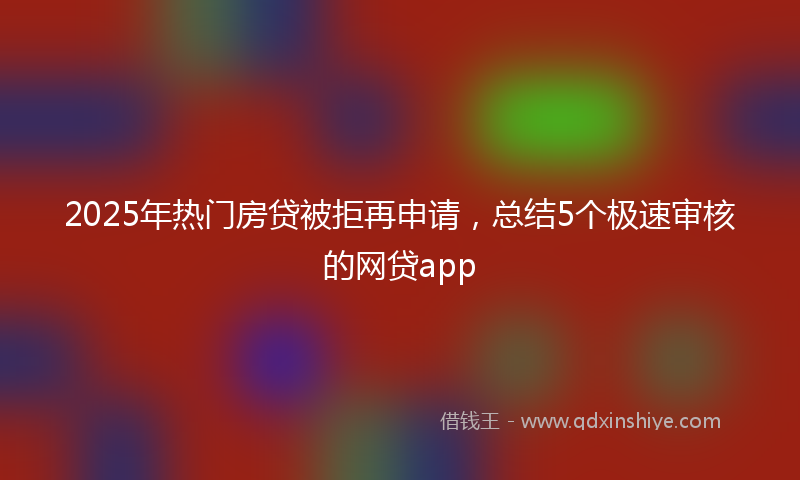2025年热门房贷被拒再申请，总结5个极速审核的网贷app