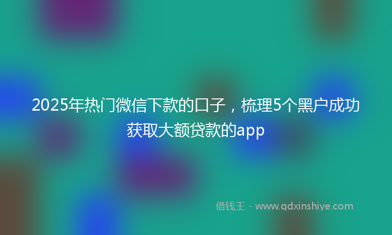 2025年热门微信下款的口子，梳理5个黑户成功获取大额贷款的app