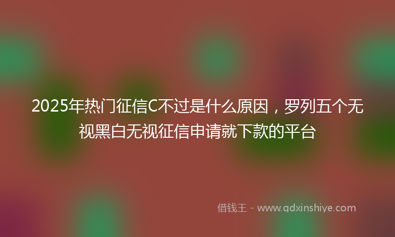 2025年热门征信C不过是什么原因，罗列五个无视黑白无视征信申请就下款的平台