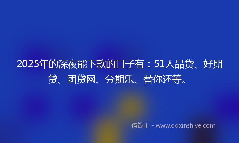2025年的深夜能下款的口子有：51人品贷、好期贷、团贷网、分期乐、替你还等。