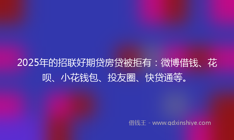 2025年的招联好期贷房贷被拒有：微博借钱、花呗、小花钱包、投友圈、快贷通等。