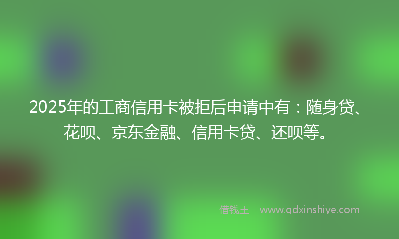 2025年的工商信用卡被拒后申请中有：随身贷、花呗、京东金融、信用卡贷、还呗等。