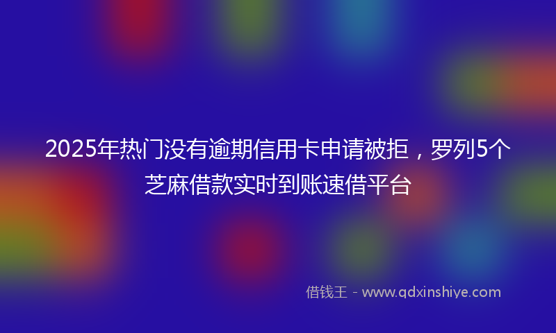 2025年热门没有逾期信用卡申请被拒，罗列5个芝麻借款实时到账速借平台